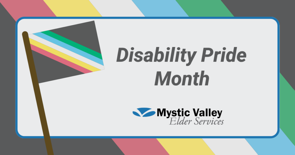 Background shows colors of the Disability Pride Flag. Square on top shows smaller flag on a pole with the words Disability Pride Month and the Mystic Valley Aging Services logo.